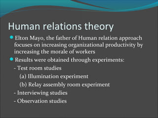 Human relations theory
Elton Mayo, the father of Human relation approach
 focuses on increasing organizational productivity by
 increasing the morale of workers
Results were obtained through experiments:
 - Test room studies
    (a) Illumination experiment
    (b) Relay assembly room experiment
 - Interviewing studies
 - Observation studies
 