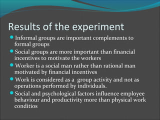 Results of the experiment
Informal groups are important complements to
 formal groups
Social groups are more important than financial
 incentives to motivate the workers
Worker is a social man rather than rational man
 motivated by financial incentives
Work is considered as a group activity and not as
 operations performed by individuals.
Social and psychological factors influence employee
 behaviour and productivity more than physical work
 conditios
 
