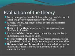 Evaluation of the theory
Focus on organizational efficiency through satisfaction of
 social and psychological needs of the workers
Participative management is better than authoritarian
 management.
Design of the theory: social needs are secondary to
 physiological needs
Analysis of the theory: group dynamics may not be as
 important as emphasized upon.
Interpretation of the theory: cordial relations are over
 emphasized . Conflict of opinion also generates new ideas
Human relations philosophy: informal relations are as
 important as formal motivation, communication and
 leadership styles
 