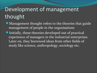 Development of management
thought
Management thought refers to the theories that guide
 management of people in the organisations
Initially, these theories developed out of practical
 experience of managers in the industrial enterprises.
 Later on, they borrowed ideas from other fields of
 study like science, anthropology, sociology etc.
 
