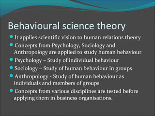 Behavioural science theory
It applies scientific vision to human relations theory
Concepts from Psychology, Sociology and
 Anthropology are applied to study human behaviour
Psychology – Study of individual behaviour
Sociology – Study of human behaviour in groups
Anthropology - Study of human behaviour as
 individuals and members of groups
Concepts from various disciplines are tested before
 applying them in business organisations.
 