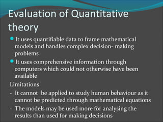 Evaluation of Quantitative
theory
It uses quantifiable data to frame mathematical
  models and handles complex decision- making
  problems
It uses comprehensive information through
  computers which could not otherwise have been
  available
Limitations
- It cannot be applied to study human behaviour as it
  cannot be predicted through mathematical equations
- The models may be used more for analysing the
  results than used for making decisions
 