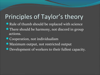 Principles of Taylor’s theory
Rule of thumb should be replaced with science
There should be harmony, not discord in group
 actions.
Cooperation, not individualism
Maximum output, not restricted output
Development of workers to their fullest capacity.
 