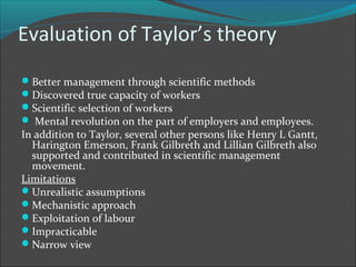 Evaluation of Taylor’s theory
Better management through scientific methods
Discovered true capacity of workers
Scientific selection of workers
 Mental revolution on the part of employers and employees.
In addition to Taylor, several other persons like Henry L Gantt,
  Harington Emerson, Frank Gilbreth and Lillian Gilbreth also
  supported and contributed in scientific management
  movement.
Limitations
Unrealistic assumptions
Mechanistic approach
Exploitation of labour
Impracticable
Narrow view
 