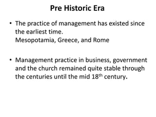Pre Historic Era
• The practice of management has existed since
  the earliest time.
  Mesopotamia, Greece, and Rome

• Management practice in business, government
  and the church remained quite stable through
  the centuries until the mid 18th century.
 