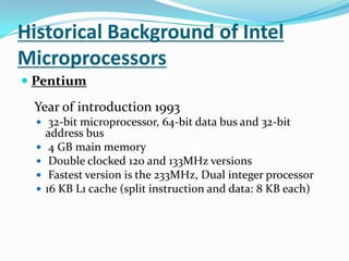 Historical Background of Intel MicroprocessorsPentium Year of introduction 1993 32-bit microprocessor, 64-bit data bus and 32-bit address bus 4 GB main memory Double clocked 120 and 133MHz versions Fastest version is the 233MHz, Dual integer processor16 KB L1 cache (split instruction and data: 8 KB each)