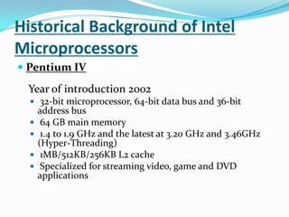 Historical Background of Intel MicroprocessorsPentium IV Year of introduction 2002 32-bit microprocessor, 64-bit data bus and 36-bit address bus 64 GB main memory 1.4 to 1.9 GHz and the latest at 3.20 GHz and 3.46GHz (Hyper-Threading) 1MB/512KB/256KB L2 cache Specialized for streaming video, game and DVD applications