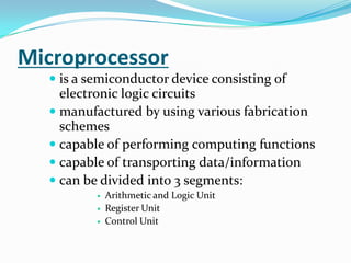Microprocessoris a semiconductor device consisting of electronic logic circuits manufactured by using various fabrication schemescapable of performing computing functionscapable of transporting data/informationcan be divided into 3 segments:Arithmetic and Logic UnitRegister UnitControl Unit