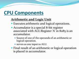 CPU ComponentsArithmetic and Logic UnitExecutes arithmetic and logical operations.Accumulator is a special 8-bit register associated with ALU.Register ‘A’ in 8085 is an accumulator.Source of one of the operands of an arithmetic or logical operation.serves as one input to ALU.Final result of an arithmetic or logical operation is placed in accumulator. 