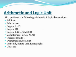 Arithmetic and Logic UnitALU performs the following arithmetic & logical operations:AdditionSubtractionLogical ANDLogical ORLogical EXCLUSIVE ORComplement(logical NOT)Increment (add 1)Decrement (subtract 1)Left shift, Rotate Left, Rotate rightClear etc. 