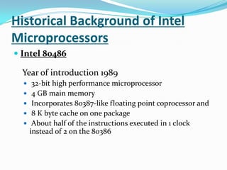 Historical Background of Intel MicroprocessorsIntel 80486 Year of introduction 1989 32-bit high performance microprocessor 4 GB main memory Incorporates 80387-like floating point coprocessor and 8 K byte cache on one package About half of the instructions executed in 1 clock instead of 2 on the 80386 