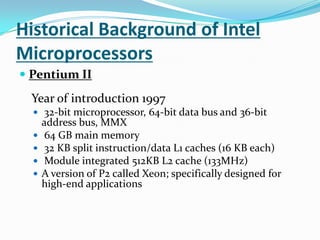 Historical Background of Intel MicroprocessorsPentium II Year of introduction 1997 32-bit microprocessor, 64-bit data bus and 36-bit address bus, MMX 64 GB main memory 32 KB split instruction/data L1 caches (16 KB each) Module integrated 512KB L2 cache (133MHz)A version of P2 called Xeon; specifically designed for high-end applications 