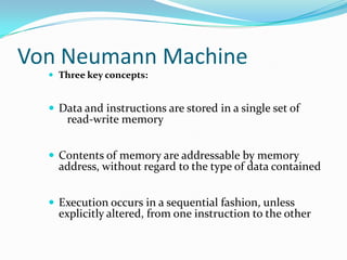 Von Neumann Machine Three key concepts:Data and instructions are stored in a single set of    read-write memoryContents of memory are addressable by memory address, without regard to the type of data containedExecution occurs in a sequential fashion, unless explicitly altered, from one instruction to the other