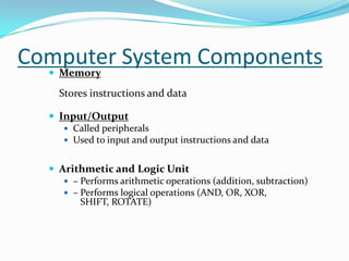 Computer System ComponentsMemoryStores instructions and dataInput/OutputCalled peripheralsUsed to input and output instructions and dataArithmetic and Logic Unit– Performs arithmetic operations (addition, subtraction)– Performs logical operations (AND, OR, XOR,    SHIFT, ROTATE) 