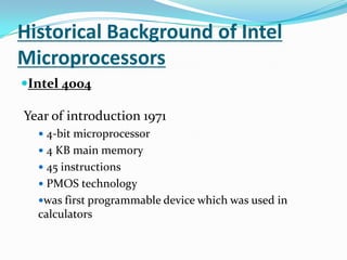 Historical Background of Intel MicroprocessorsIntel 4004 Year of introduction 1971 4-bit microprocessor 4 KB main memory 45 instructions PMOS technologywas first programmable device which was used in calculators