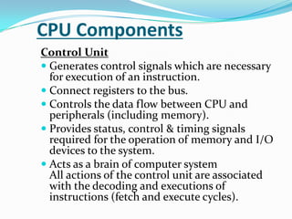 CPU ComponentsControl UnitGenerates control signals which are necessary for execution of an instruction.Connect registers to the bus.Controls the data flow between CPU and peripherals (including memory).Provides status, control & timing signals required for the operation of memory and I/O devices to the system.Acts as a brain of computer systemAll actions of the control unit are associated with the decoding and executions of instructions (fetch and execute cycles). 