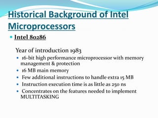 Historical Background of Intel MicroprocessorsIntel 80286 Year of introduction 1983 16-bit high performance microprocessor with memory management & protection 16 MB main memory Few additional instructions to handle extra 15 MB Instruction execution time is as little as 250 ns Concentrates on the features needed to implement MULTITASKING 