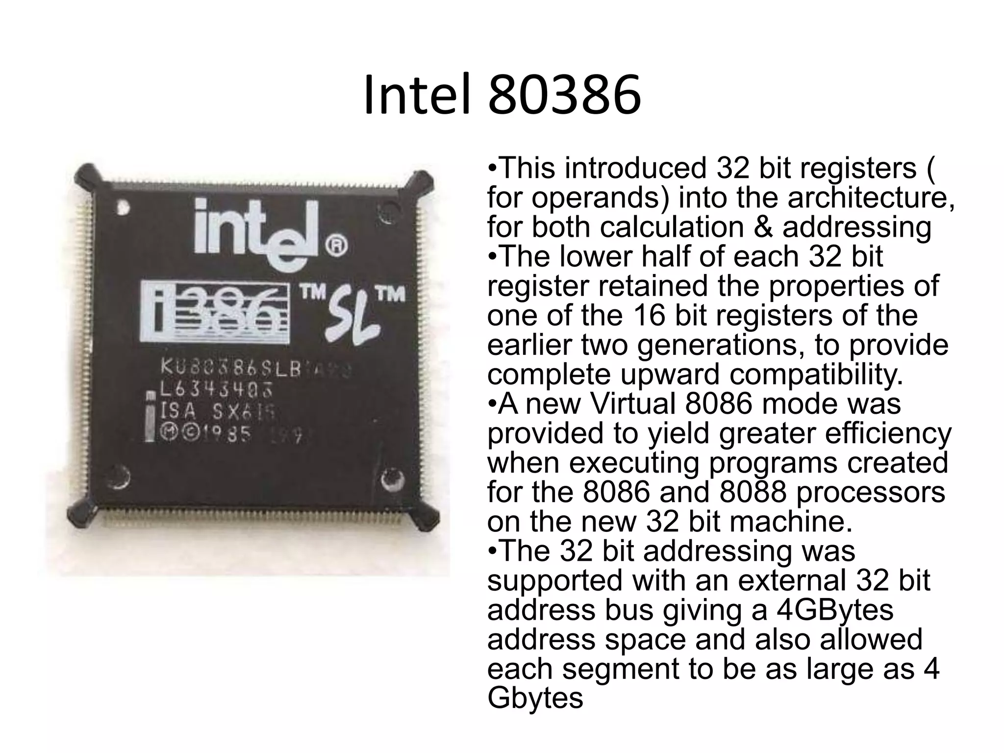 Intel 80386
•This introduced 32 bit registers (
for operands) into the architecture,
for both calculation & addressing
•The lower half of each 32 bit
register retained the properties of
one of the 16 bit registers of the
earlier two generations, to provide
complete upward compatibility.
•A new Virtual 8086 mode was
provided to yield greater efficiency
when executing programs created
for the 8086 and 8088 processors
on the new 32 bit machine.
•The 32 bit addressing was
supported with an external 32 bit
address bus giving a 4GBytes
address space and also allowed
each segment to be as large as 4
Gbytes
 