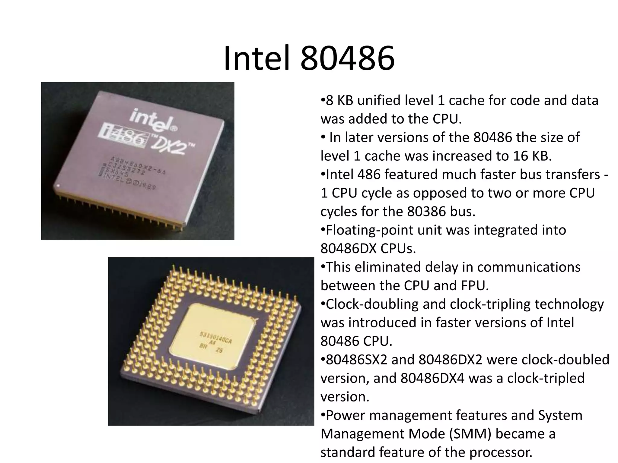Intel 80486
•8 KB unified level 1 cache for code and data
was added to the CPU.
• In later versions of the 80486 the size of
level 1 cache was increased to 16 KB.
•Intel 486 featured much faster bus transfers -
1 CPU cycle as opposed to two or more CPU
cycles for the 80386 bus.
•Floating-point unit was integrated into
80486DX CPUs.
•This eliminated delay in communications
between the CPU and FPU.
•Clock-doubling and clock-tripling technology
was introduced in faster versions of Intel
80486 CPU.
•80486SX2 and 80486DX2 were clock-doubled
version, and 80486DX4 was a clock-tripled
version.
•Power management features and System
Management Mode (SMM) became a
standard feature of the processor.
 