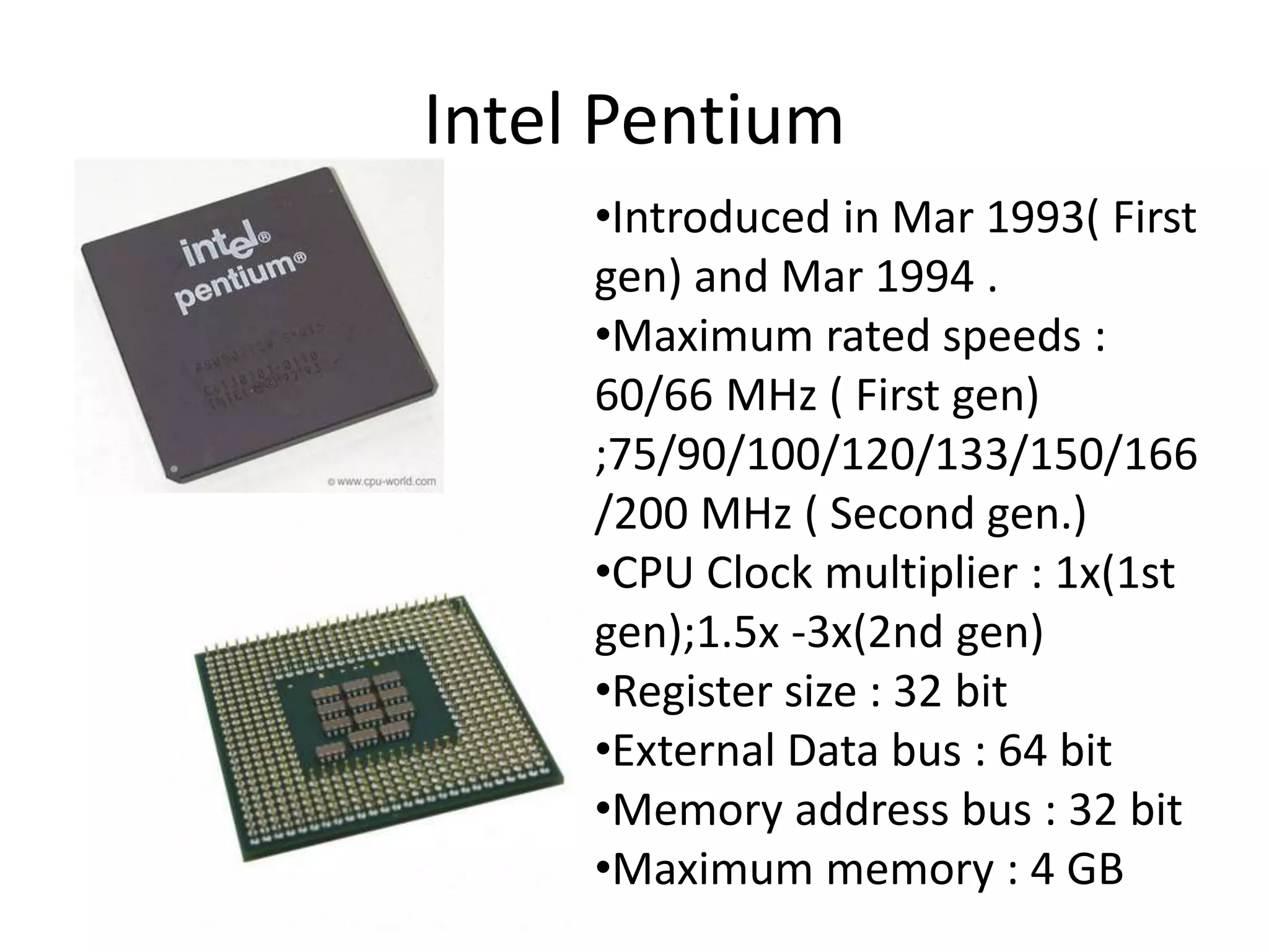 Intel Pentium
•Introduced in Mar 1993( First
gen) and Mar 1994 .
•Maximum rated speeds :
60/66 MHz ( First gen)
;75/90/100/120/133/150/166
/200 MHz ( Second gen.)
•CPU Clock multiplier : 1x(1st
gen);1.5x -3x(2nd gen)
•Register size : 32 bit
•External Data bus : 64 bit
•Memory address bus : 32 bit
•Maximum memory : 4 GB
 