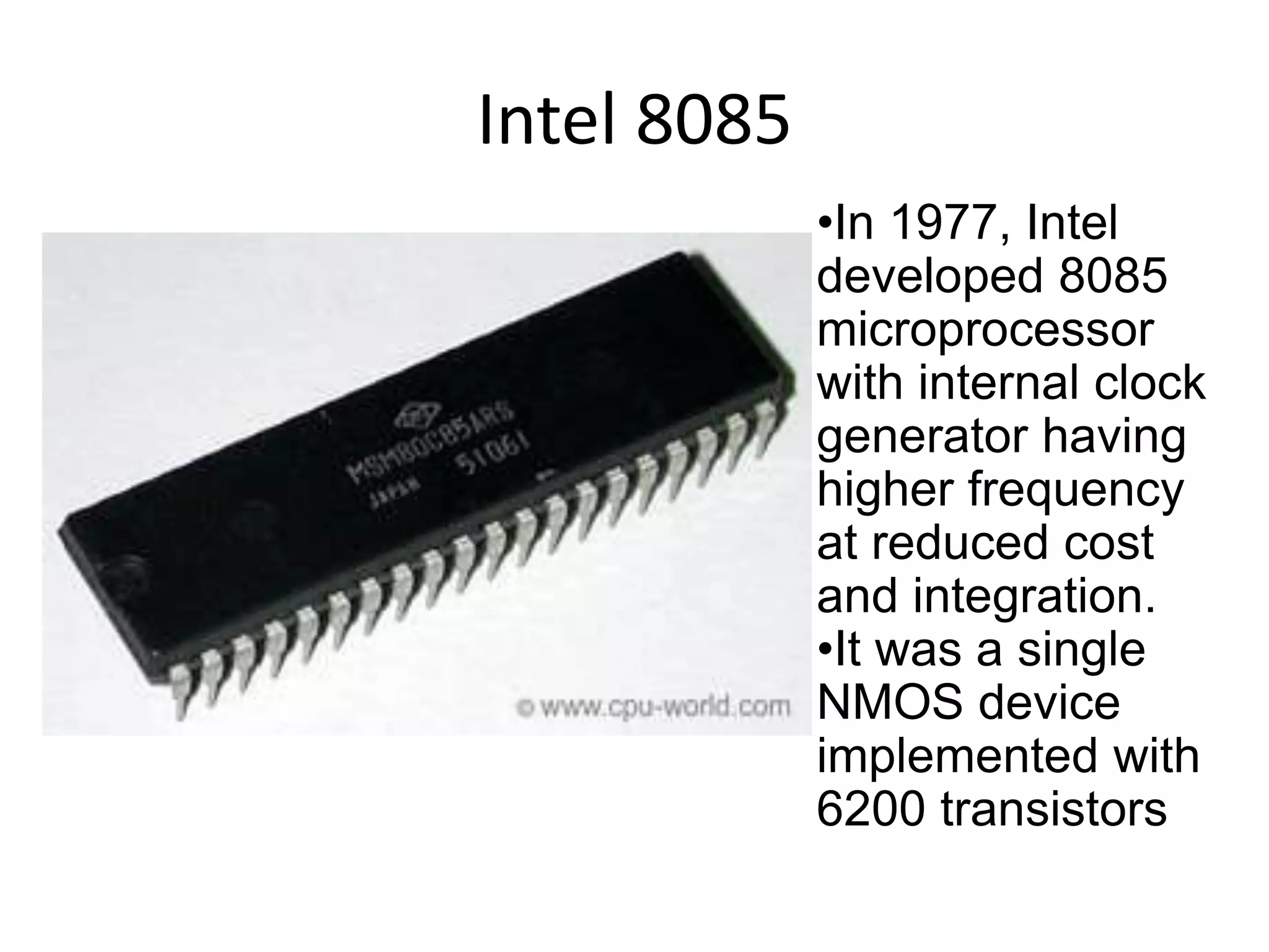 Intel 8085
•In 1977, Intel
developed 8085
microprocessor
with internal clock
generator having
higher frequency
at reduced cost
and integration.
•It was a single
NMOS device
implemented with
6200 transistors
 