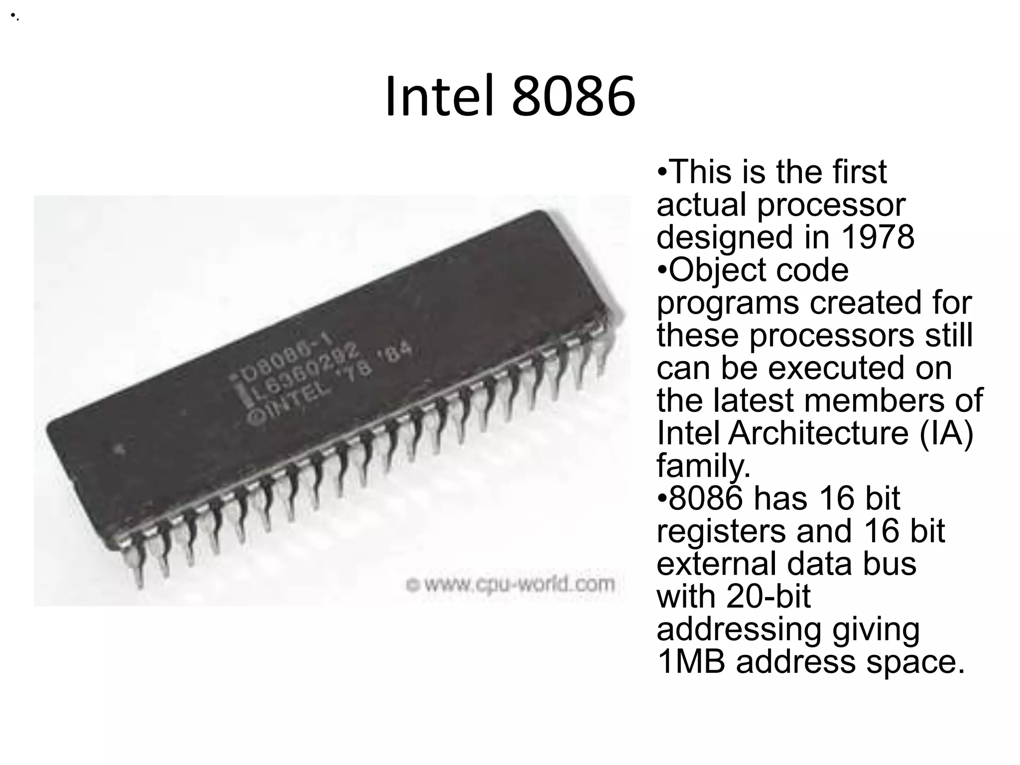 Intel 8086
•.
•This is the first
actual processor
designed in 1978
•Object code
programs created for
these processors still
can be executed on
the latest members of
Intel Architecture (IA)
family.
•8086 has 16 bit
registers and 16 bit
external data bus
with 20-bit
addressing giving
1MB address space.
 
