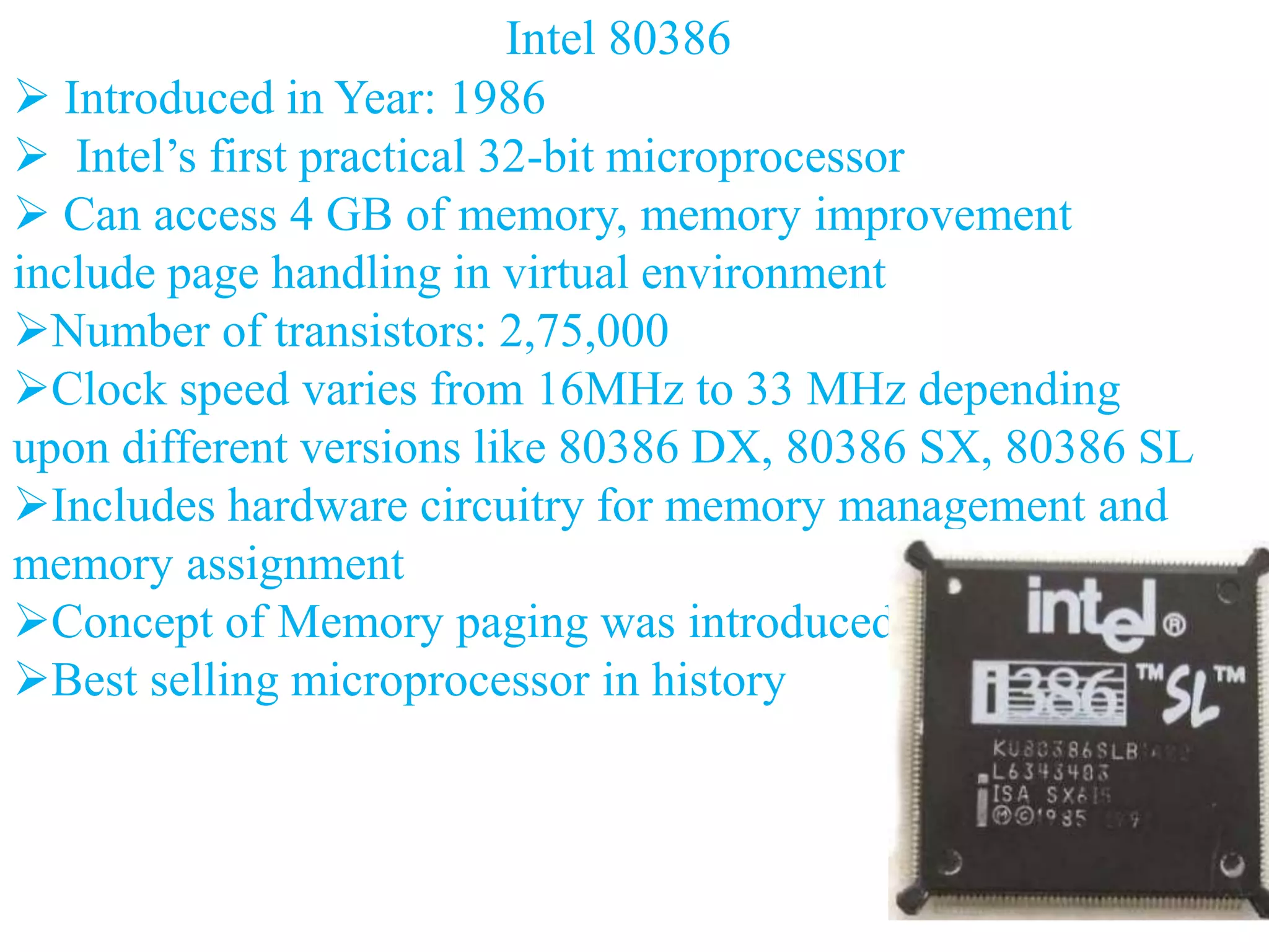 Intel 80386
 Introduced in Year: 1986
 Intel’s first practical 32-bit microprocessor
 Can access 4 GB of memory, memory improvement
include page handling in virtual environment
Number of transistors: 2,75,000
Clock speed varies from 16MHz to 33 MHz depending
upon different versions like 80386 DX, 80386 SX, 80386 SL
Includes hardware circuitry for memory management and
memory assignment
Concept of Memory paging was introduced
Best selling microprocessor in history
 