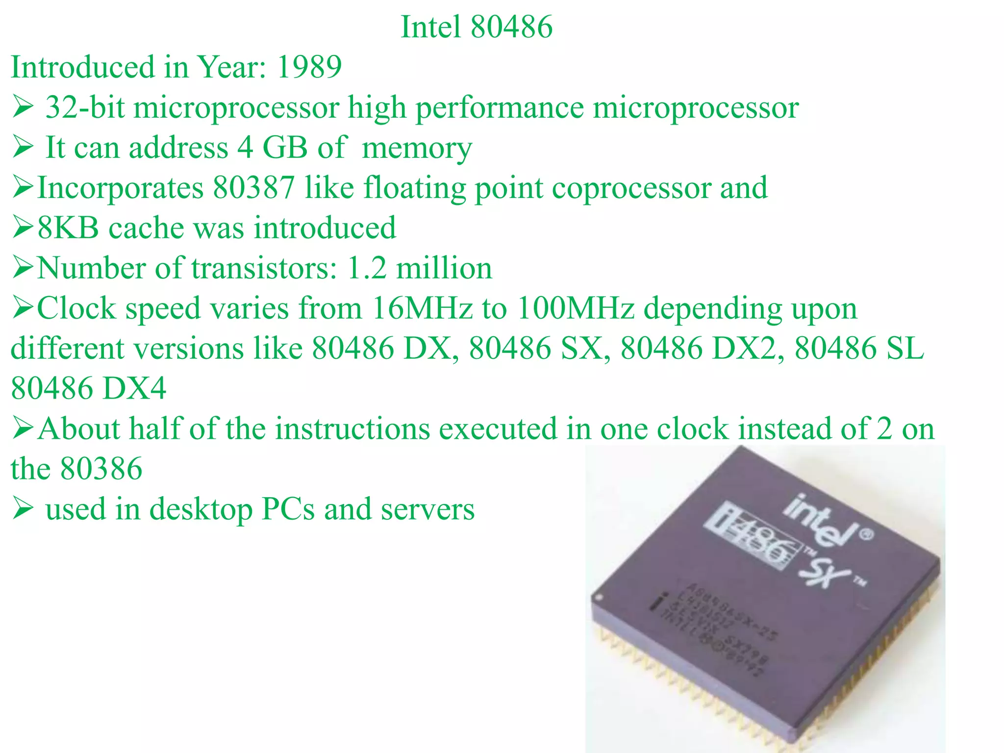 Intel 80486
Introduced in Year: 1989
 32-bit microprocessor high performance microprocessor
 It can address 4 GB of memory
Incorporates 80387 like floating point coprocessor and
8KB cache was introduced
Number of transistors: 1.2 million
Clock speed varies from 16MHz to 100MHz depending upon
different versions like 80486 DX, 80486 SX, 80486 DX2, 80486 SL
80486 DX4
About half of the instructions executed in one clock instead of 2 on
the 80386
 used in desktop PCs and servers
 