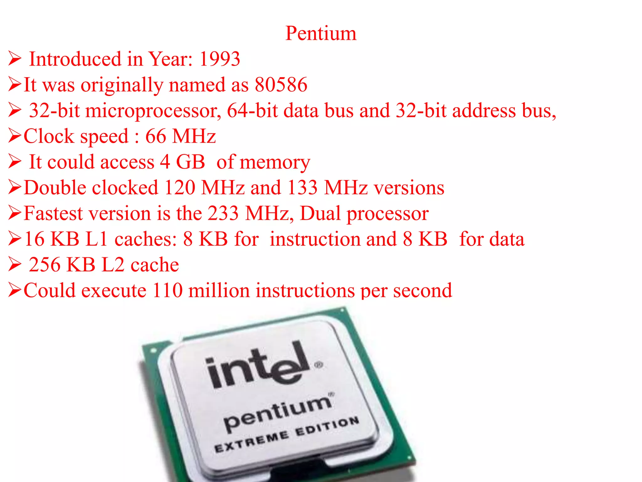 Pentium
 Introduced in Year: 1993
It was originally named as 80586
 32-bit microprocessor, 64-bit data bus and 32-bit address bus,
Clock speed : 66 MHz
 It could access 4 GB of memory
Double clocked 120 MHz and 133 MHz versions
Fastest version is the 233 MHz, Dual processor
16 KB L1 caches: 8 KB for instruction and 8 KB for data
 256 KB L2 cache
Could execute 110 million instructions per second
 