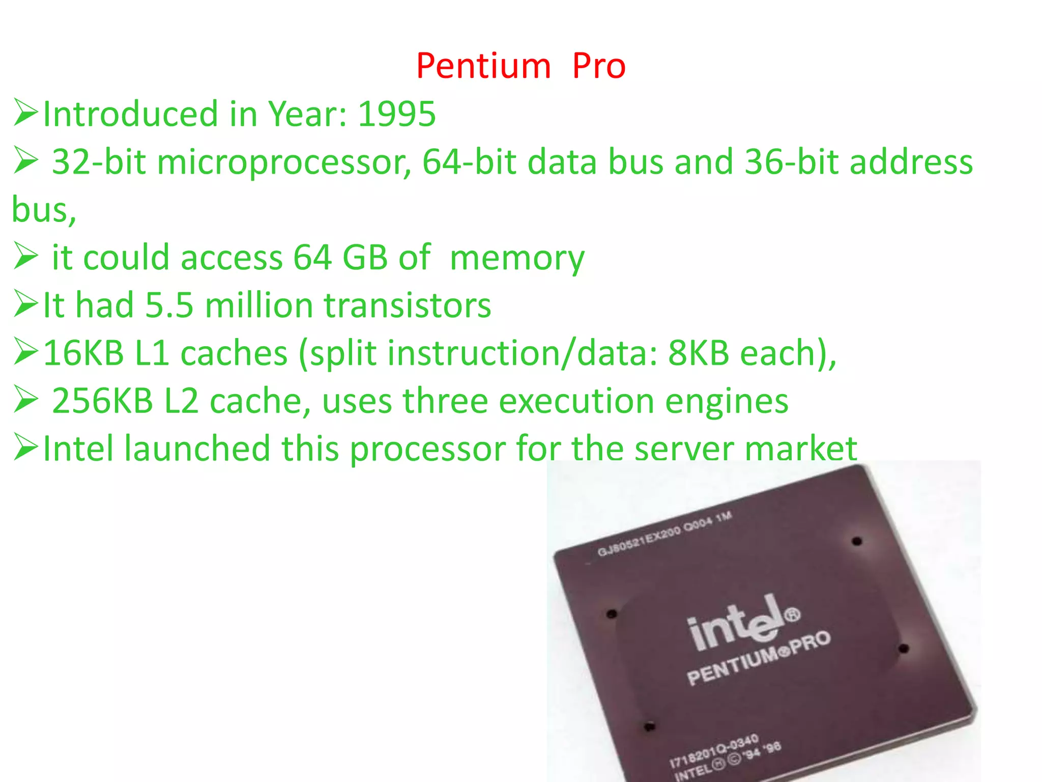 Pentium Pro
Introduced in Year: 1995
 32-bit microprocessor, 64-bit data bus and 36-bit address
bus,
 it could access 64 GB of memory
It had 5.5 million transistors
16KB L1 caches (split instruction/data: 8KB each),
 256KB L2 cache, uses three execution engines
Intel launched this processor for the server market
 
