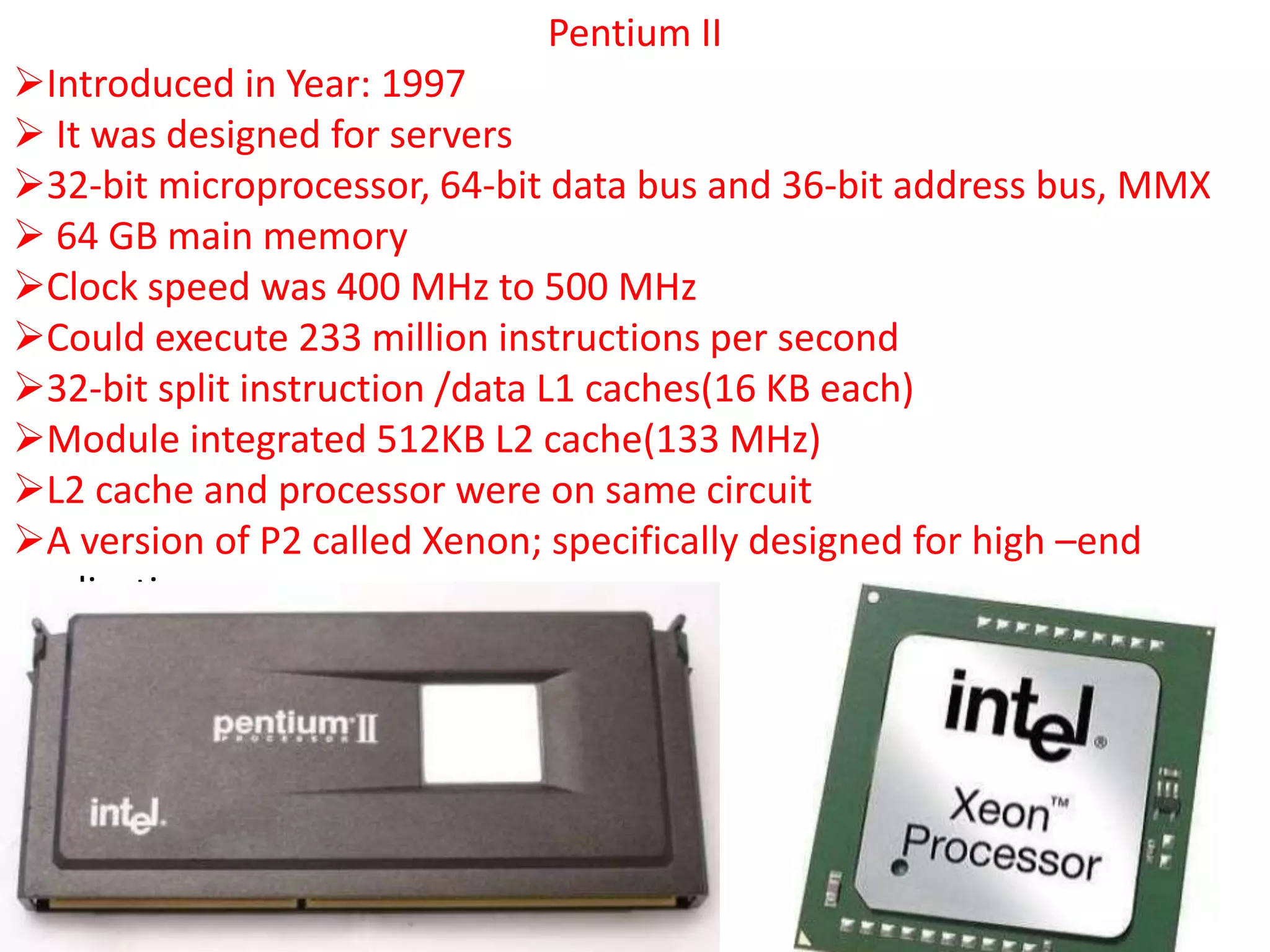 Pentium II
Introduced in Year: 1997
 It was designed for servers
32-bit microprocessor, 64-bit data bus and 36-bit address bus, MMX
 64 GB main memory
Clock speed was 400 MHz to 500 MHz
Could execute 233 million instructions per second
32-bit split instruction /data L1 caches(16 KB each)
Module integrated 512KB L2 cache(133 MHz)
L2 cache and processor were on same circuit
A version of P2 called Xenon; specifically designed for high –end
applications
 