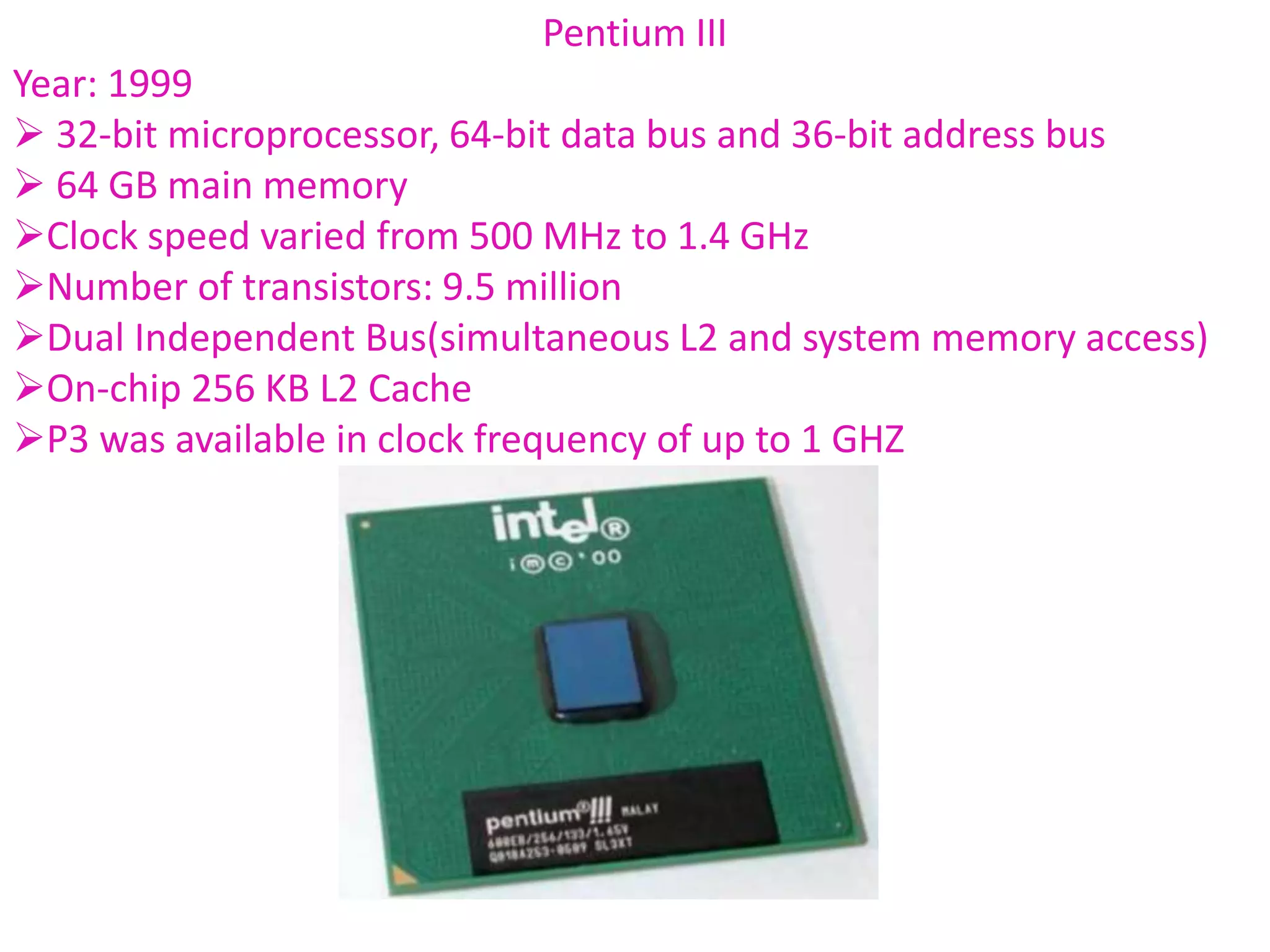Pentium III
Year: 1999
 32-bit microprocessor, 64-bit data bus and 36-bit address bus
 64 GB main memory
Clock speed varied from 500 MHz to 1.4 GHz
Number of transistors: 9.5 million
Dual Independent Bus(simultaneous L2 and system memory access)
On-chip 256 KB L2 Cache
P3 was available in clock frequency of up to 1 GHZ
 