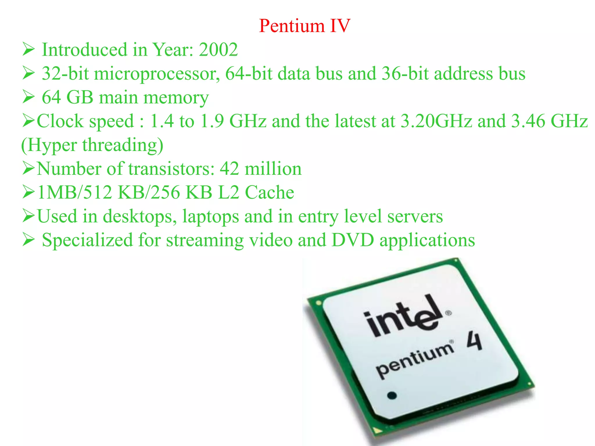 Pentium IV
 Introduced in Year: 2002
 32-bit microprocessor, 64-bit data bus and 36-bit address bus
 64 GB main memory
Clock speed : 1.4 to 1.9 GHz and the latest at 3.20GHz and 3.46 GHz
(Hyper threading)
Number of transistors: 42 million
1MB/512 KB/256 KB L2 Cache
Used in desktops, laptops and in entry level servers
 Specialized for streaming video and DVD applications
 