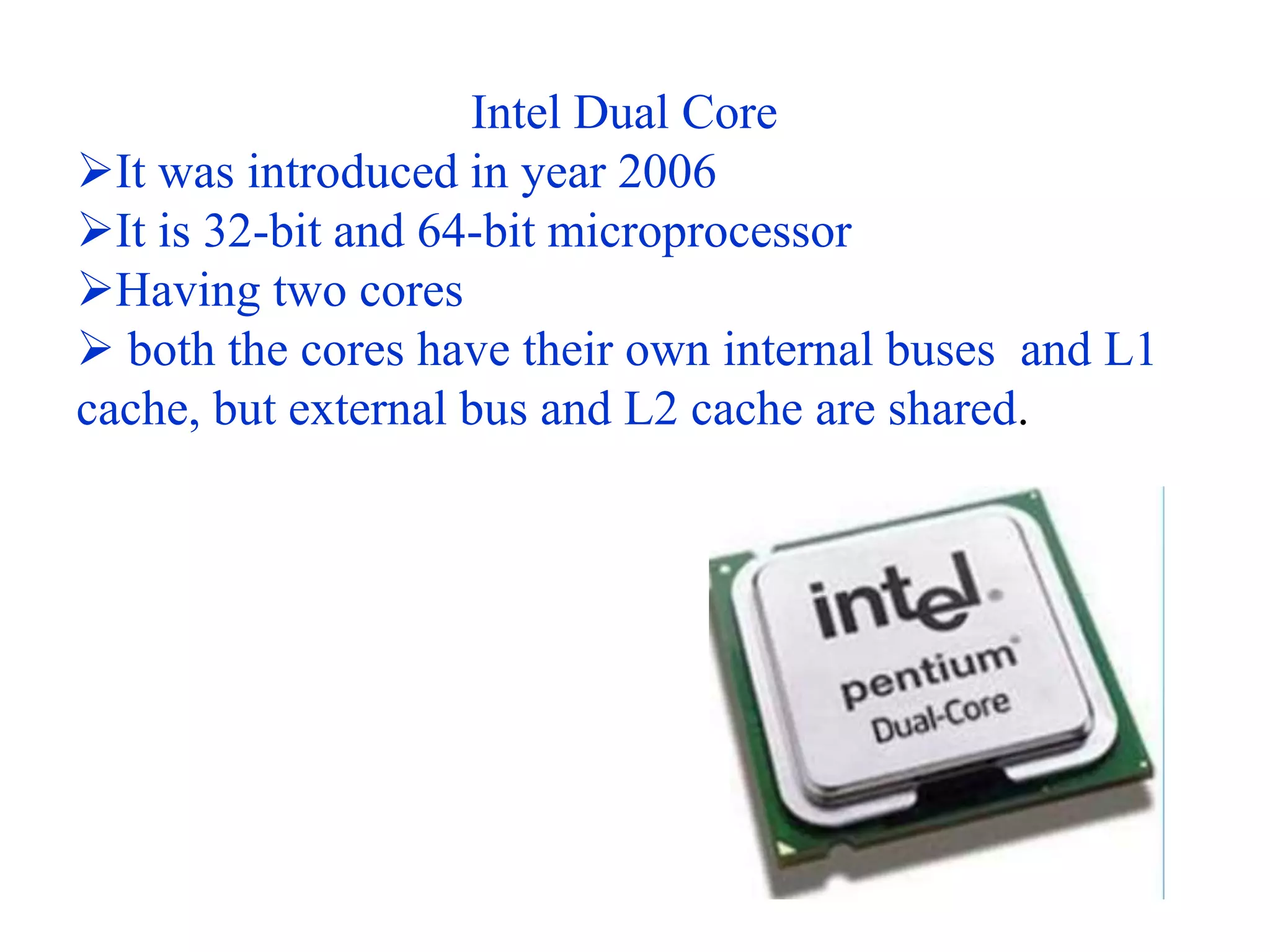 Intel Dual Core
It was introduced in year 2006
It is 32-bit and 64-bit microprocessor
Having two cores
 both the cores have their own internal buses and L1
cache, but external bus and L2 cache are shared.
 