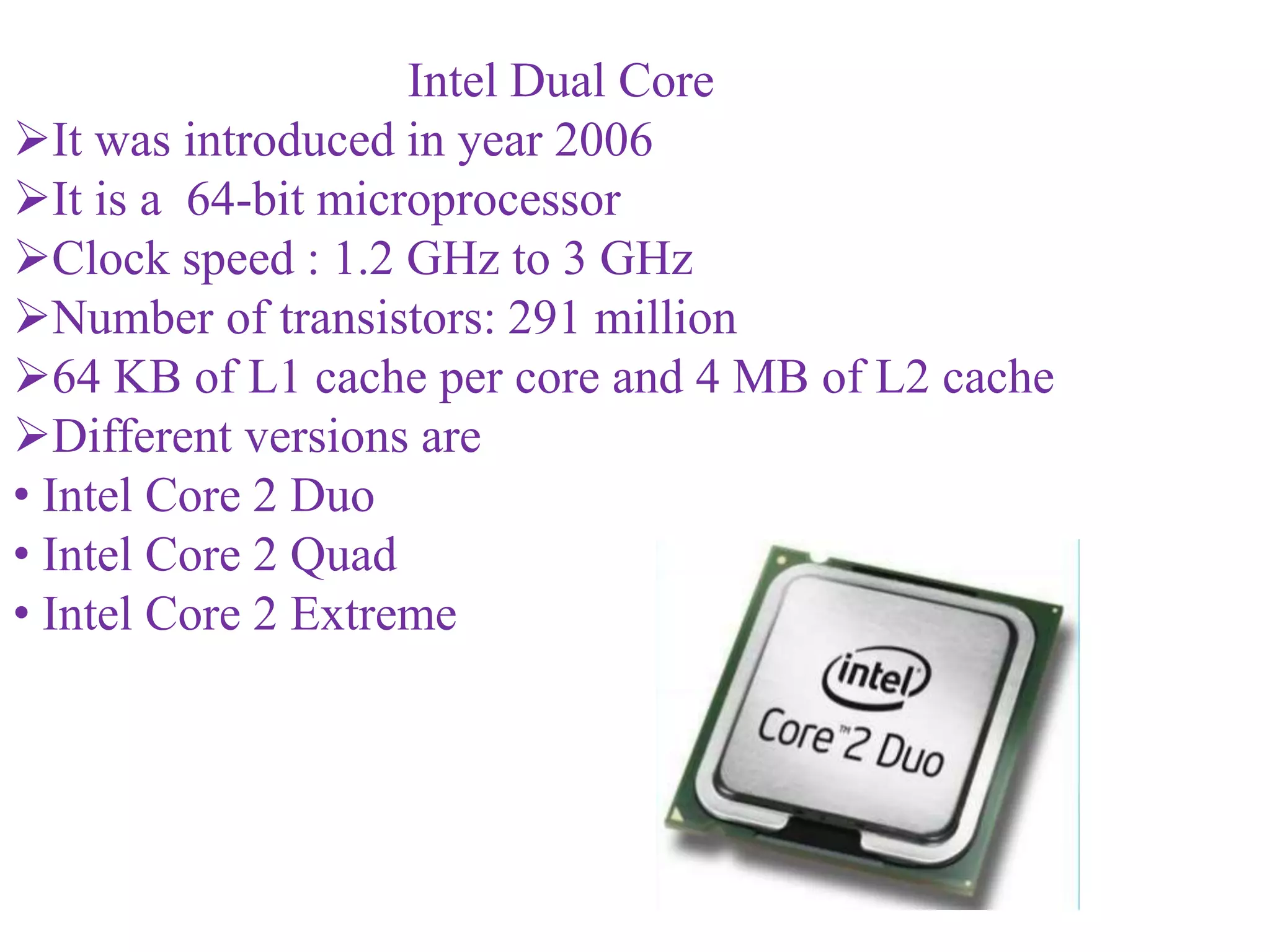 Intel Dual Core
It was introduced in year 2006
It is a 64-bit microprocessor
Clock speed : 1.2 GHz to 3 GHz
Number of transistors: 291 million
64 KB of L1 cache per core and 4 MB of L2 cache
Different versions are
• Intel Core 2 Duo
• Intel Core 2 Quad
• Intel Core 2 Extreme
 