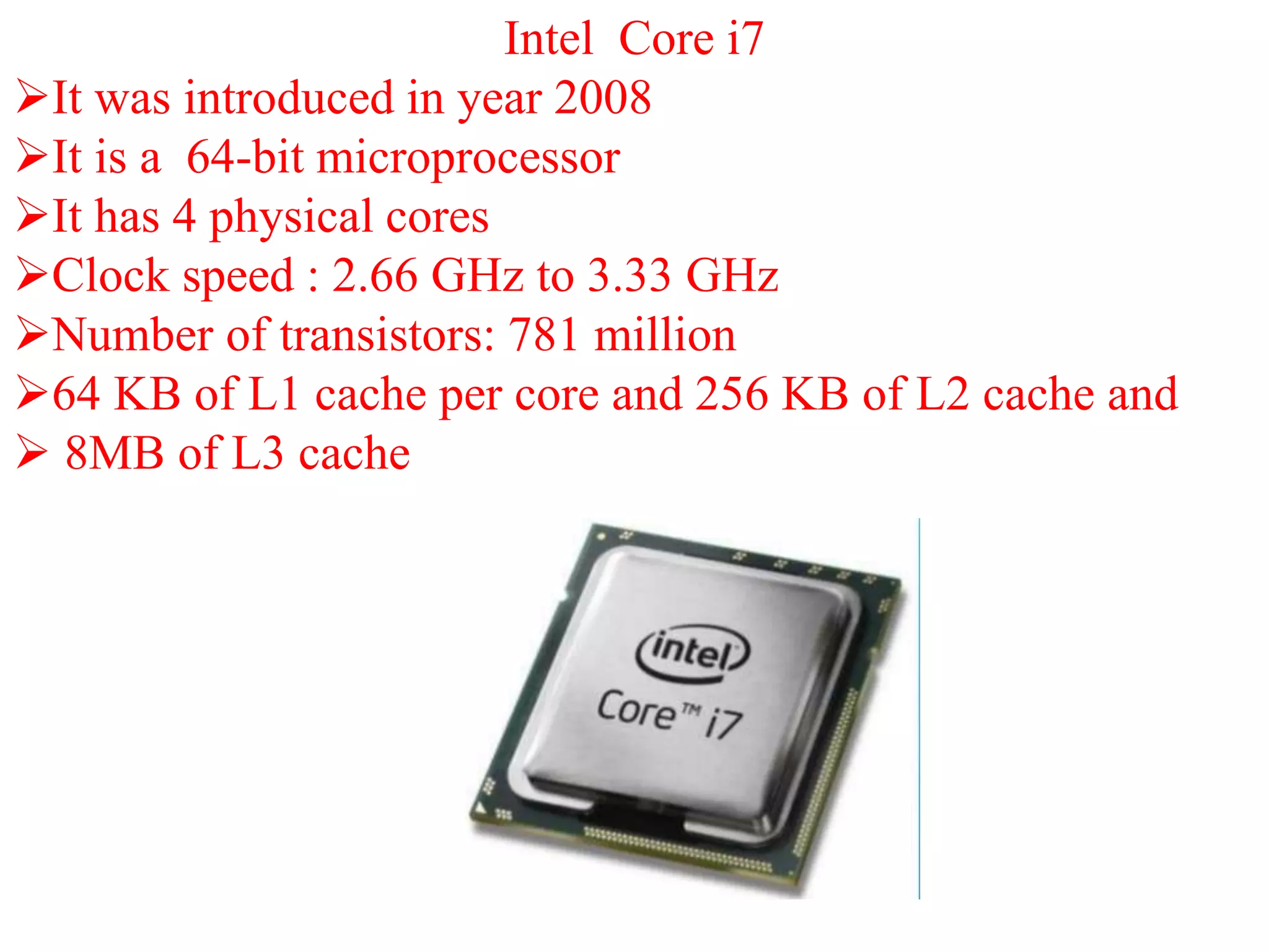 Intel Core i7
It was introduced in year 2008
It is a 64-bit microprocessor
It has 4 physical cores
Clock speed : 2.66 GHz to 3.33 GHz
Number of transistors: 781 million
64 KB of L1 cache per core and 256 KB of L2 cache and
 8MB of L3 cache
 
