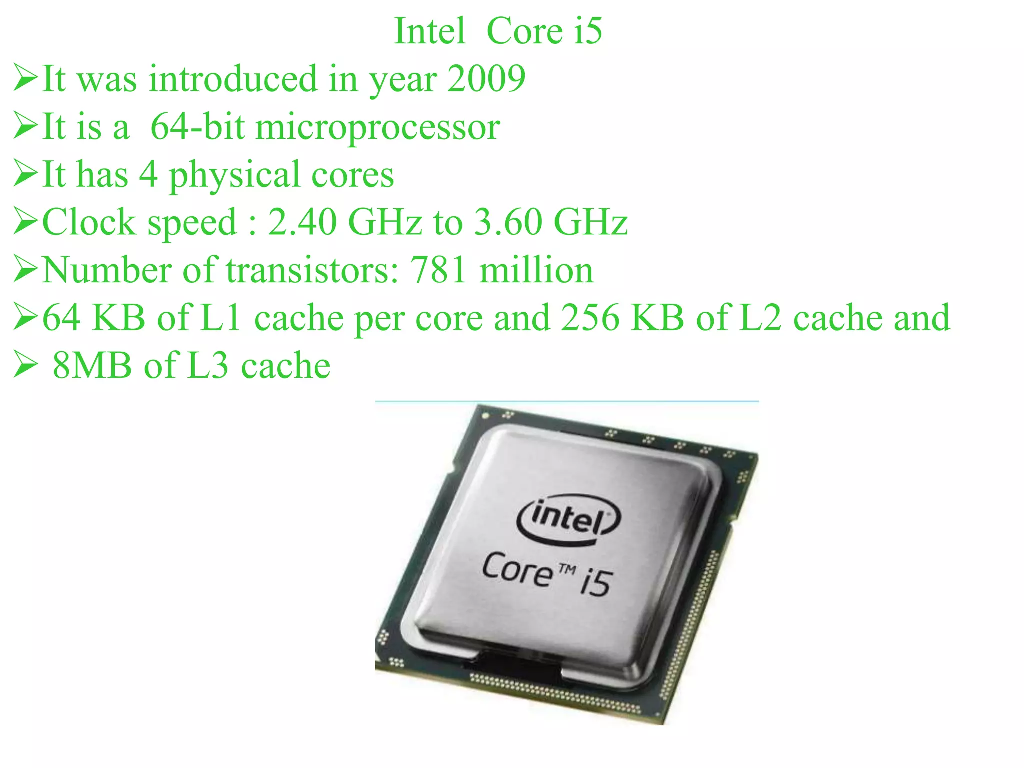 Intel Core i5
It was introduced in year 2009
It is a 64-bit microprocessor
It has 4 physical cores
Clock speed : 2.40 GHz to 3.60 GHz
Number of transistors: 781 million
64 KB of L1 cache per core and 256 KB of L2 cache and
 8MB of L3 cache
 