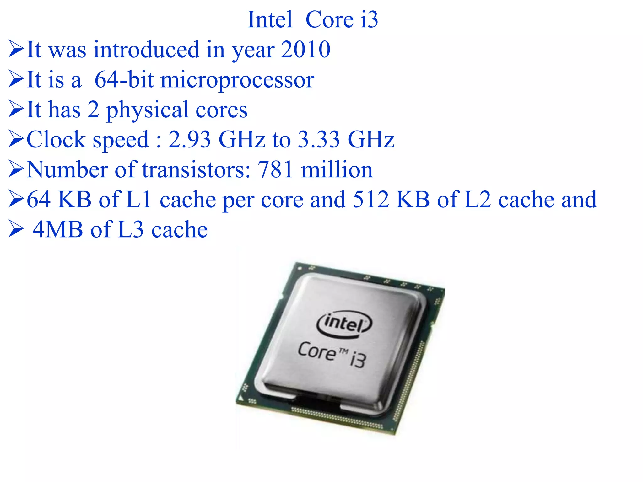 Intel Core i3
It was introduced in year 2010
It is a 64-bit microprocessor
It has 2 physical cores
Clock speed : 2.93 GHz to 3.33 GHz
Number of transistors: 781 million
64 KB of L1 cache per core and 512 KB of L2 cache and
 4MB of L3 cache
 