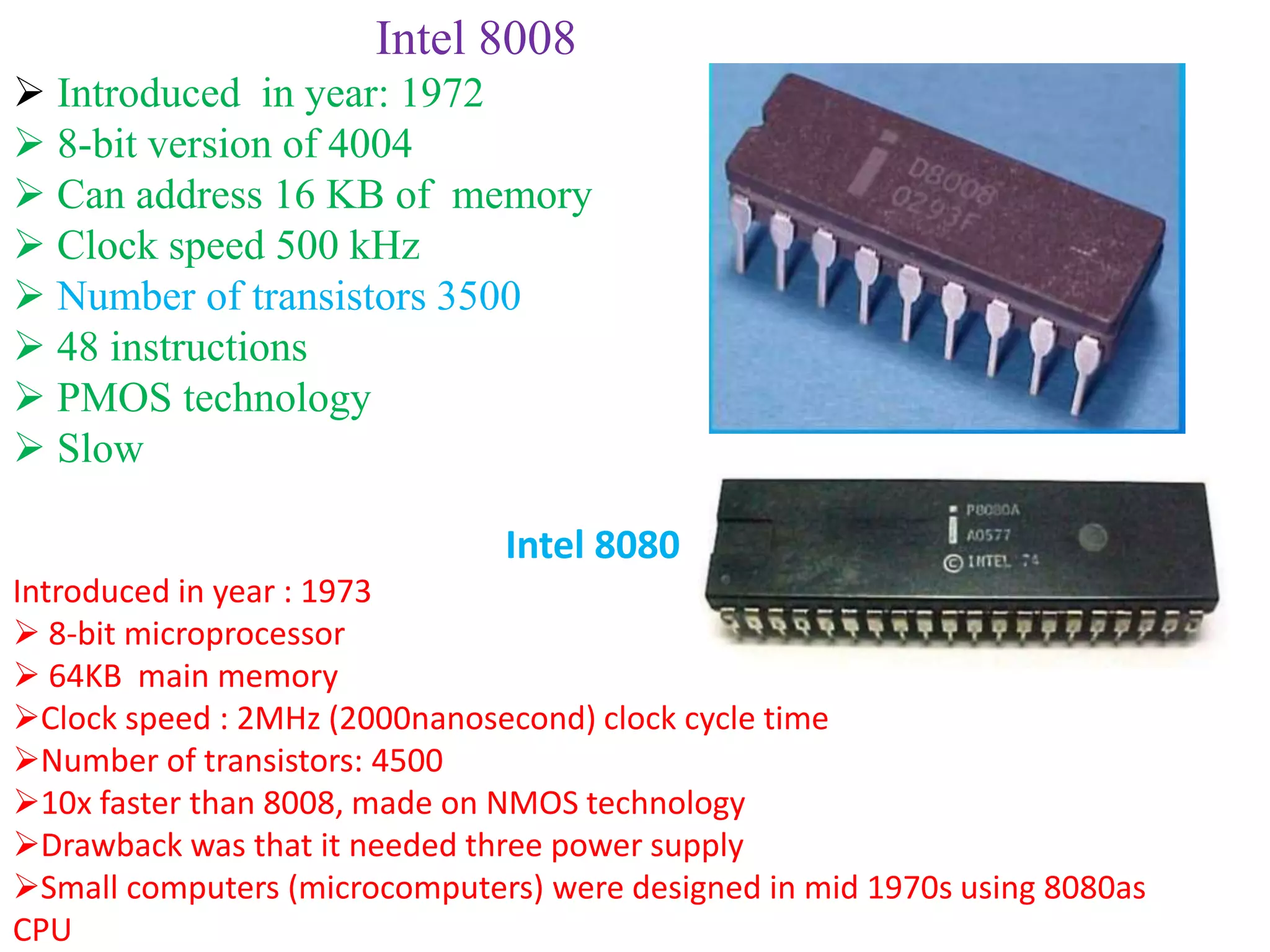 Intel 8008
 Introduced in year: 1972
 8-bit version of 4004
 Can address 16 KB of memory
 Clock speed 500 kHz
 Number of transistors 3500
 48 instructions
 PMOS technology
 Slow
Intel 8080
Introduced in year : 1973
 8-bit microprocessor
 64KB main memory
Clock speed : 2MHz (2000nanosecond) clock cycle time
Number of transistors: 4500
10x faster than 8008, made on NMOS technology
Drawback was that it needed three power supply
Small computers (microcomputers) were designed in mid 1970s using 8080as
CPU
 
