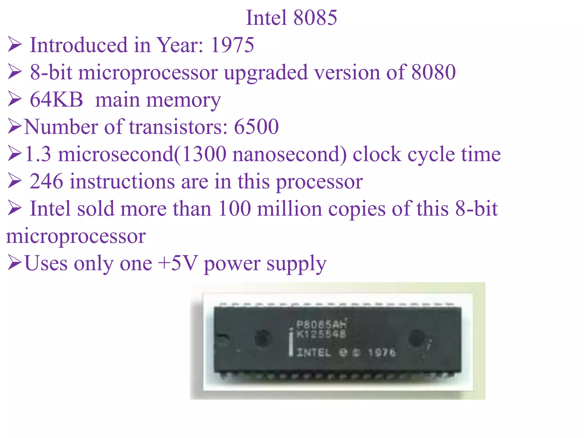 Intel 8085
 Introduced in Year: 1975
 8-bit microprocessor upgraded version of 8080
 64KB main memory
Number of transistors: 6500
1.3 microsecond(1300 nanosecond) clock cycle time
 246 instructions are in this processor
 Intel sold more than 100 million copies of this 8-bit
microprocessor
Uses only one +5V power supply
 