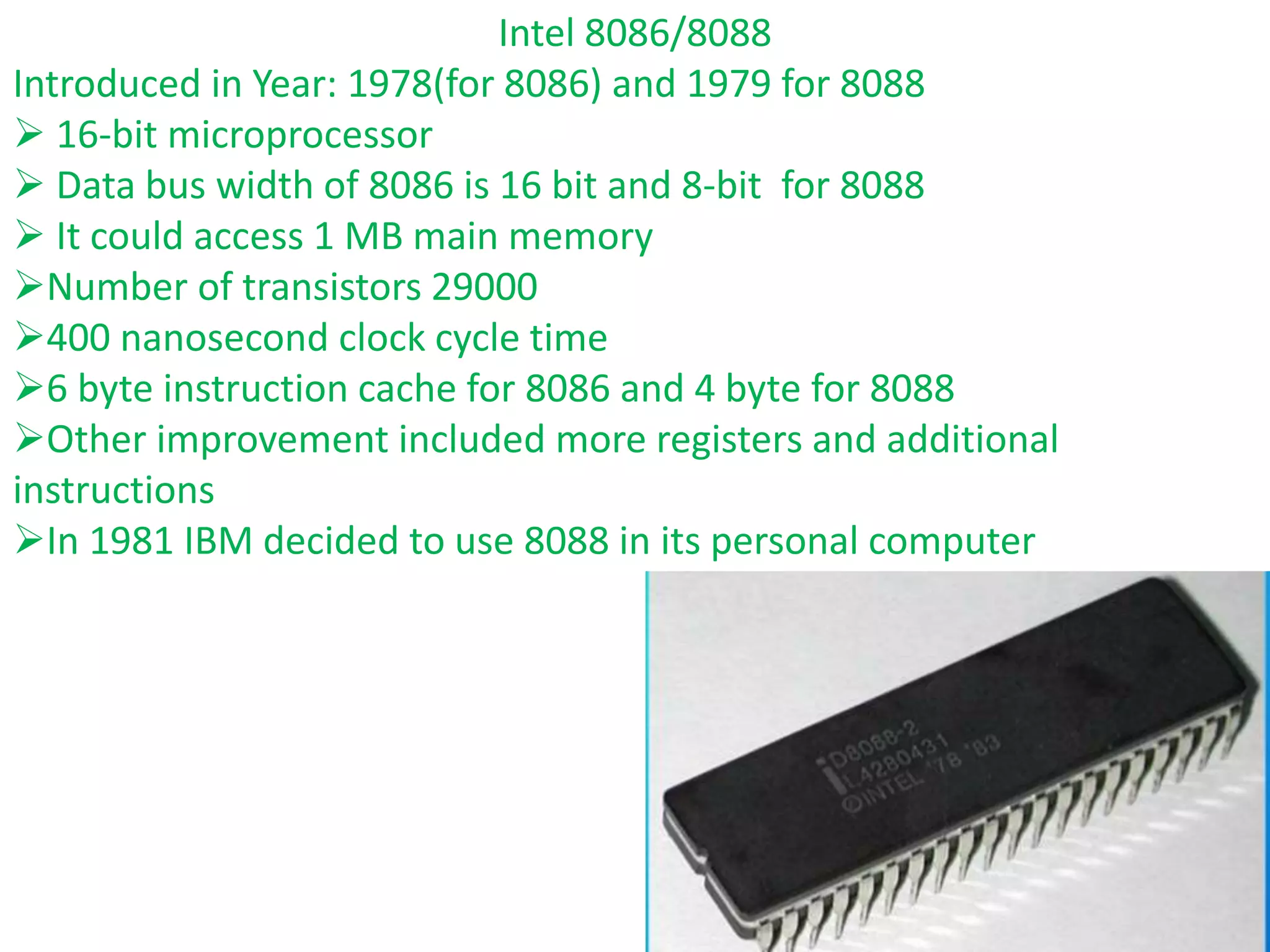 Intel 8086/8088
Introduced in Year: 1978(for 8086) and 1979 for 8088
 16-bit microprocessor
 Data bus width of 8086 is 16 bit and 8-bit for 8088
 It could access 1 MB main memory
Number of transistors 29000
400 nanosecond clock cycle time
6 byte instruction cache for 8086 and 4 byte for 8088
Other improvement included more registers and additional
instructions
In 1981 IBM decided to use 8088 in its personal computer
 