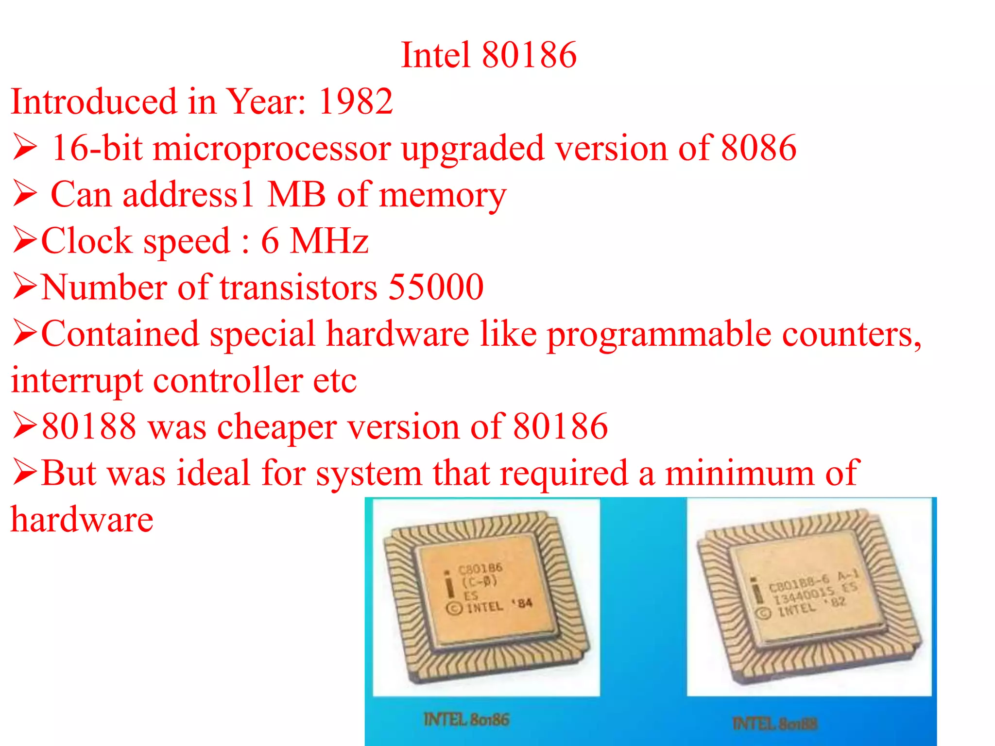Intel 80186
Introduced in Year: 1982
 16-bit microprocessor upgraded version of 8086
 Can address1 MB of memory
Clock speed : 6 MHz
Number of transistors 55000
Contained special hardware like programmable counters,
interrupt controller etc
80188 was cheaper version of 80186
But was ideal for system that required a minimum of
hardware
 