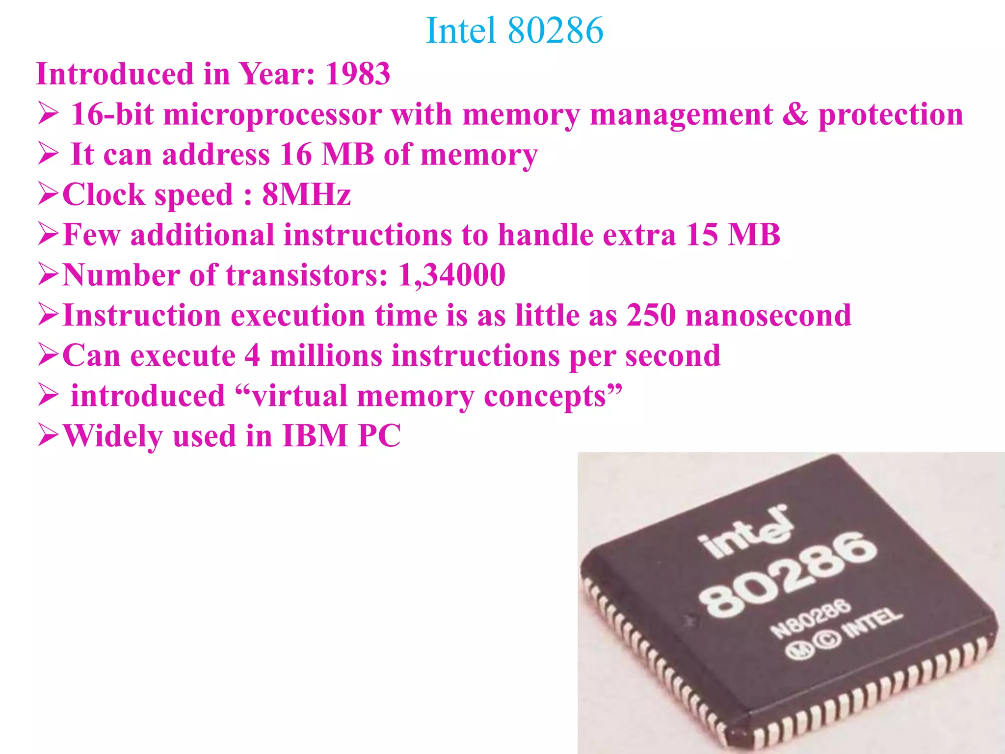Intel 80286
Introduced in Year: 1983
 16-bit microprocessor with memory management & protection
 It can address 16 MB of memory
Clock speed : 8MHz
Few additional instructions to handle extra 15 MB
Number of transistors: 1,34000
Instruction execution time is as little as 250 nanosecond
Can execute 4 millions instructions per second
 introduced “virtual memory concepts”
Widely used in IBM PC
 