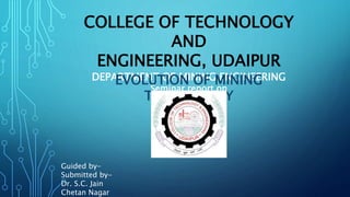 COLLEGE OF TECHNOLOGY
AND
ENGINEERING, UDAIPUR
DEPARTMENT OF MINING ENGINEERING
Seminar report on
EVOLUTION OF MINING
TECHNOLOGY
Guided by-
Submitted by-
Dr. S.C. Jain
Chetan Nagar
 