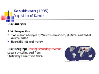 Kazakhstan  (1995)   Acquisition of Karmet Risk Analysis   Risk Perspective:   Two rescue attempts by Western companies, US Steel and VAI of Austria, failed.  Banks did not lend money Risk Hedging:   Develop secondary revenue   stream by selling coal from  Shatinskaya directly to China 