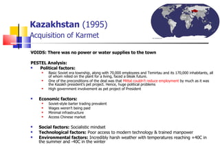 Kazakhstan  (1995)   Acquisition of Karmet VOIDS: There was no power or water supplies to the town  PESTEL Analysis:   Political factors:  Basic Soviet era township, along with 70,000 employees and Temirtau and its 170,000 inhabitants, all of whom relied on the plant for a living, faced a bleak future.  One of the preconditions of the deal was that  Mittal couldn’t reduce employment  by much as it was the Kazakh president’s pet project. Hence, huge political problems High government involvement as pet project of President  Economic factors: Soviet-style barter trading prevalent  Wages weren’t being paid  Minimal infrastructure Access Chinese market  Social factors:  Socialistic mindset  Technological factors:  Poor access to modern technology & trained manpower  Environmental factors:  Incredibly harsh weather with temperatures reaching +40C in the summer and -40C in the winter  