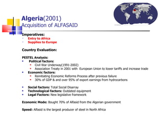 Algeria (2001)   Acquisition of ALFASAID Imperatives: Entry to Africa  Supplies to Europe Country Evaluation:  PESTEL Analysis:   Political factors:   Civil War Underway(1991-2002) Association Treaty in 2001 with  European Union to lower tariffs and increase trade  Economic factors: Reinitiating Economic Reforms Process after previous failure 30% of GDP & and over 95% of export earnings from hydrocarbons  Social factors:  Total Social Disarray Technological factors:  Outdated equipment Legal Factors:   New legislative framework Economic Mode:  Bought 70% of Alfasid from the Algerian government Speed:  Alfasid is the largest producer of steel in North Africa  