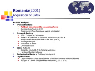 Romania (2001)   Acquisition of Sidex PESTEL Analysis:   Political factors:   Political  commitment to economic reforms   Significant role/control of EU  Retrenchment fear: Resistance against privatization Economic factors: 2001: Collapse of Communism Sidex to be precursor to Romanian privatization process &  entry to Central European Free Trade Area (CEFTA). Shortage of Capital Prevalence of Barter Unrealized wages Social factors:  Socialistic mindset & first shot at privatization Hardcore Christian following Technological factors:  Outdated equipment Legal Factors:   Legal framework under development: 1 st  initiative towards economic reforms  Not part of Central European Free Trade Area (CEFTA) or EU 