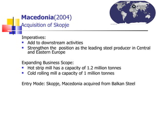 Macedonia (2004)   Acquisition of Skopje Imperatives: Add to downstream activities Strengthen the  position as the leading steel producer in Central and Eastern Europe Expanding Business Scope: Hot strip mill has a capacity of 1.2 million tonnes  Cold rolling mill a capacity of 1 million tonnes  Entry Mode: Skopje, Macedonia acquired from Balkan Steel 