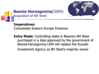 Bosnia-Herzegovina (2004)   Acquisition of BH Steel Imperatives: Consolidate Eastern Europe Presence Entry Mode:  Controlling stake in Bosnia's BH Steel purchased in a deal approved by the government of Bosnia-Herzegovina LNM will replace the Kuwaiti Investment Agency as BH Steel's majority owner   